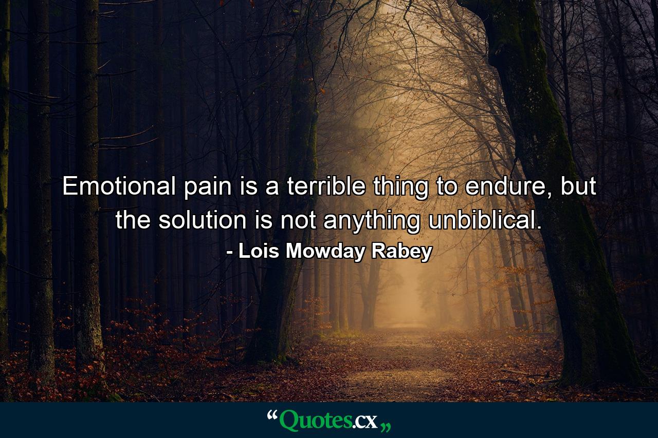 Emotional pain is a terrible thing to endure, but the solution is not anything unbiblical. - Quote by Lois Mowday Rabey