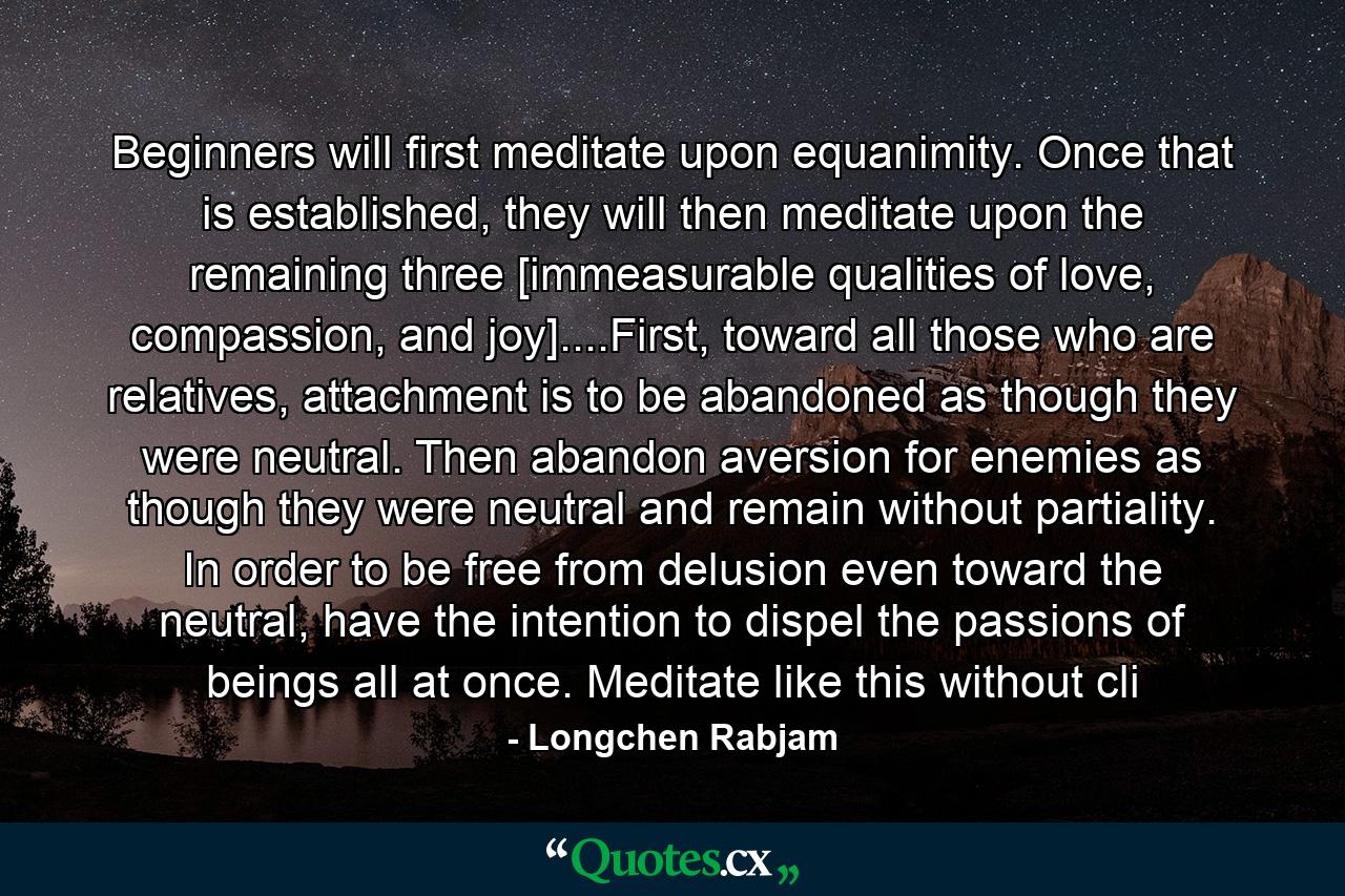 Beginners will first meditate upon equanimity. Once that is established, they will then meditate upon the remaining three [immeasurable qualities of love, compassion, and joy]....First, toward all those who are relatives, attachment is to be abandoned as though they were neutral. Then abandon aversion for enemies as though they were neutral and remain without partiality. In order to be free from delusion even toward the neutral, have the intention to dispel the passions of beings all at once. Meditate like this without cli - Quote by Longchen Rabjam