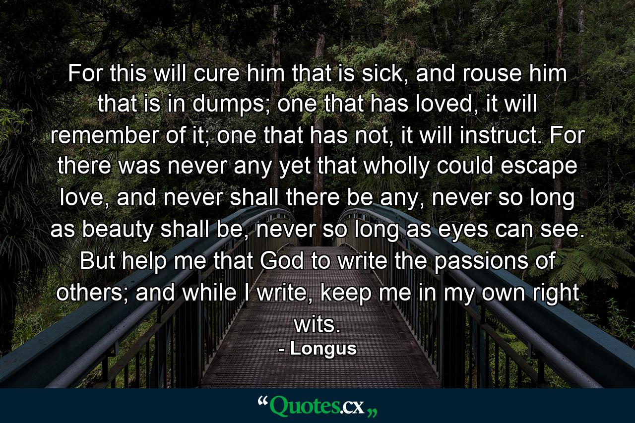 For this will cure him that is sick, and rouse him that is in dumps; one that has loved, it will remember of it; one that has not, it will instruct. For there was never any yet that wholly could escape love, and never shall there be any, never so long as beauty shall be, never so long as eyes can see. But help me that God to write the passions of others; and while I write, keep me in my own right wits. - Quote by Longus