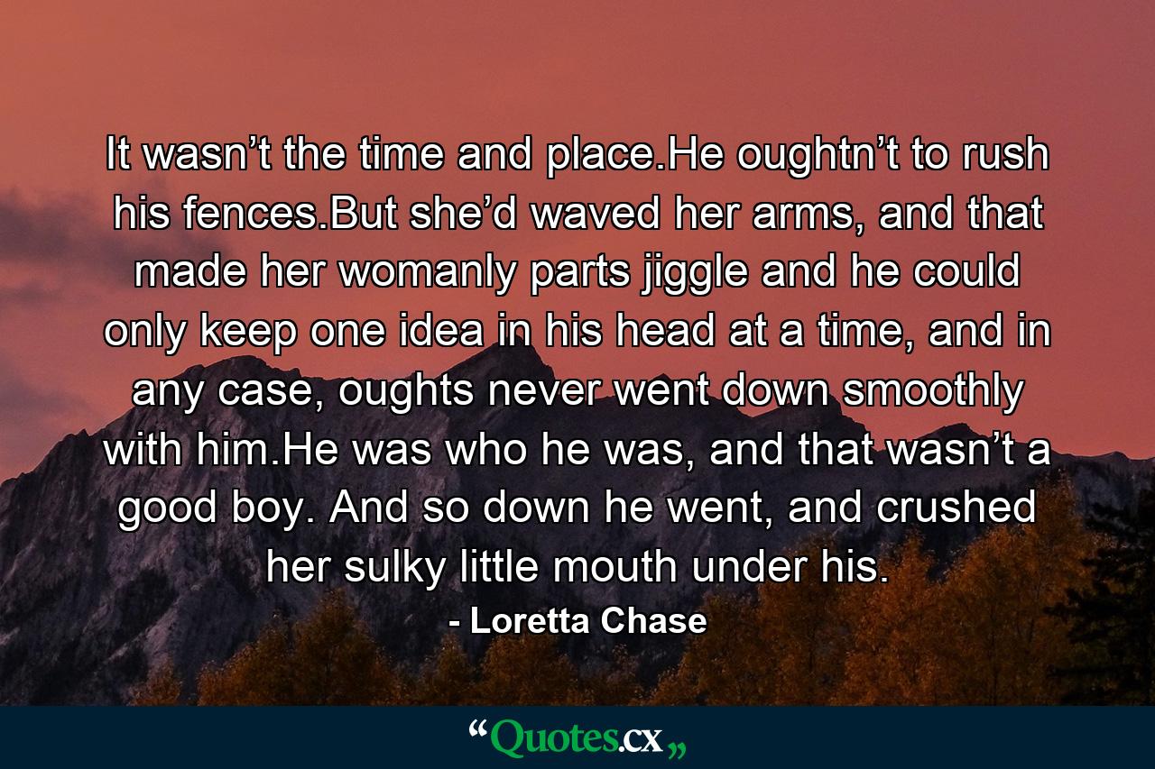 It wasn’t the time and place.He oughtn’t to rush his fences.But she’d waved her arms, and that made her womanly parts jiggle and he could only keep one idea in his head at a time, and in any case, oughts never went down smoothly with him.He was who he was, and that wasn’t a good boy. And so down he went, and crushed her sulky little mouth under his. - Quote by Loretta Chase