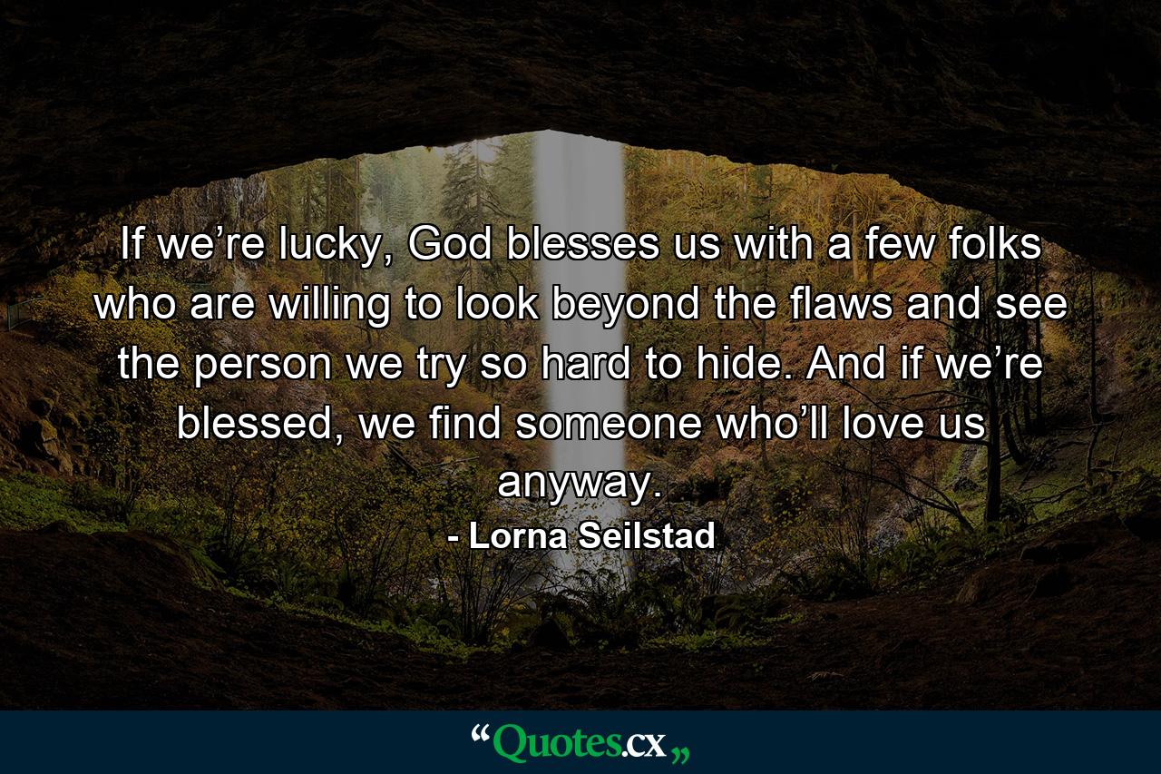 If we’re lucky, God blesses us with a few folks who are willing to look beyond the flaws and see the person we try so hard to hide. And if we’re blessed, we find someone who’ll love us anyway. - Quote by Lorna Seilstad