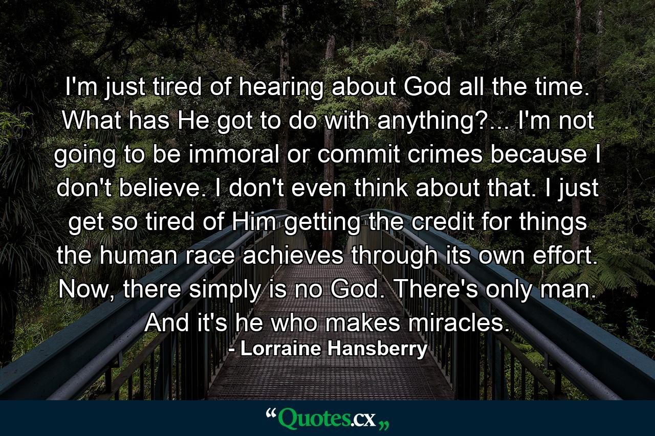 I'm just tired of hearing about God all the time. What has He got to do with anything?... I'm not going to be immoral or commit crimes because I don't believe. I don't even think about that. I just get so tired of Him getting the credit for things the human race achieves through its own effort. Now, there simply is no God. There's only man. And it's he who makes miracles. - Quote by Lorraine Hansberry