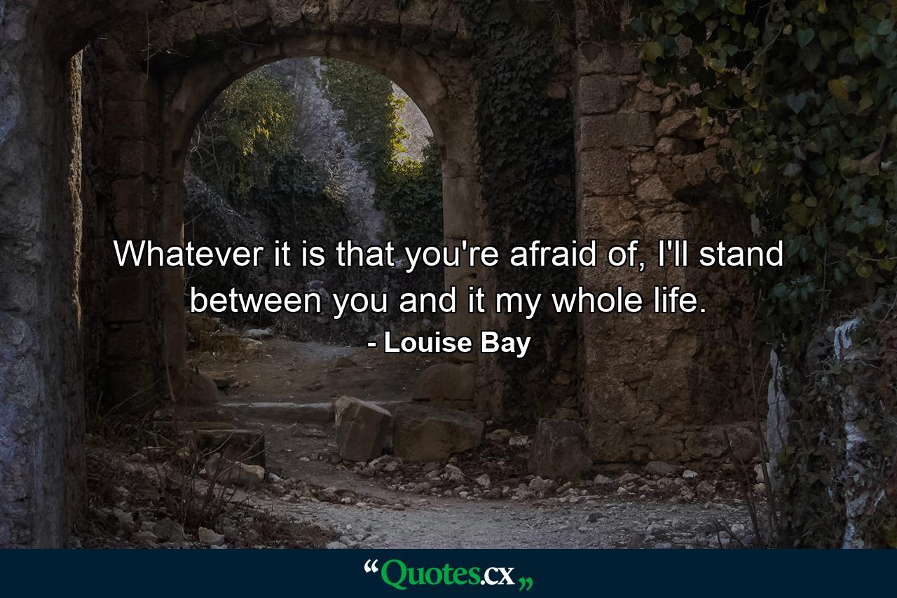 Whatever it is that you're afraid of, I'll stand between you and it my whole life. - Quote by Louise Bay