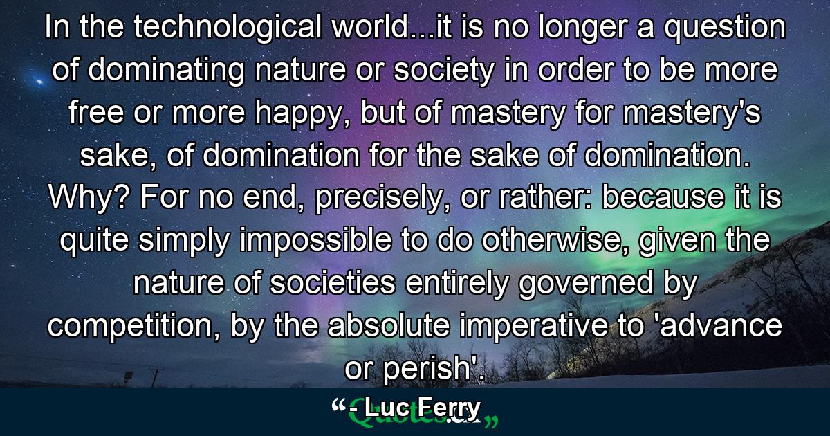 In the technological world...it is no longer a question of dominating nature or society in order to be more free or more happy, but of mastery for mastery's sake, of domination for the sake of domination. Why? For no end, precisely, or rather: because it is quite simply impossible to do otherwise, given the nature of societies entirely governed by competition, by the absolute imperative to 'advance or perish'. - Quote by Luc Ferry