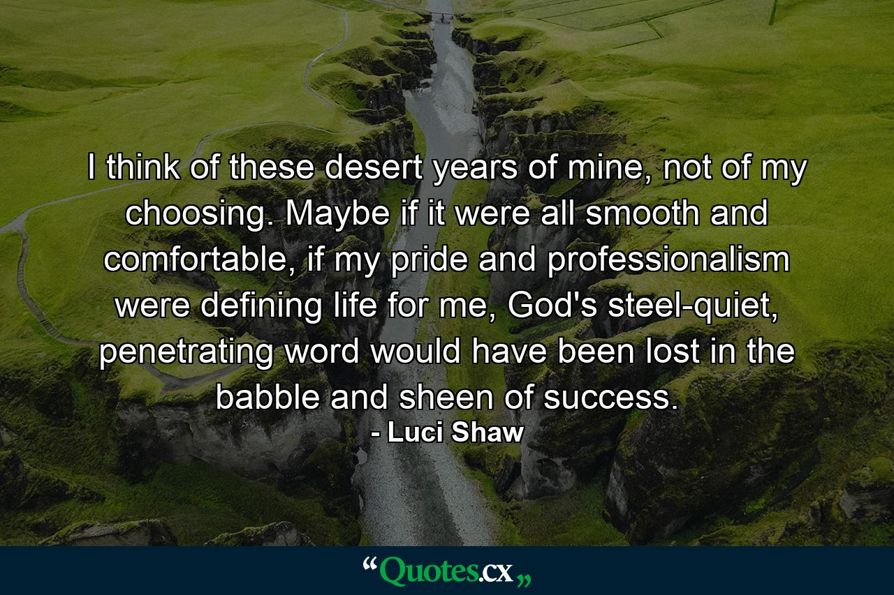 I think of these desert years of mine, not of my choosing. Maybe if it were all smooth and comfortable, if my pride and professionalism were defining life for me, God's steel-quiet, penetrating word would have been lost in the babble and sheen of success. - Quote by Luci Shaw