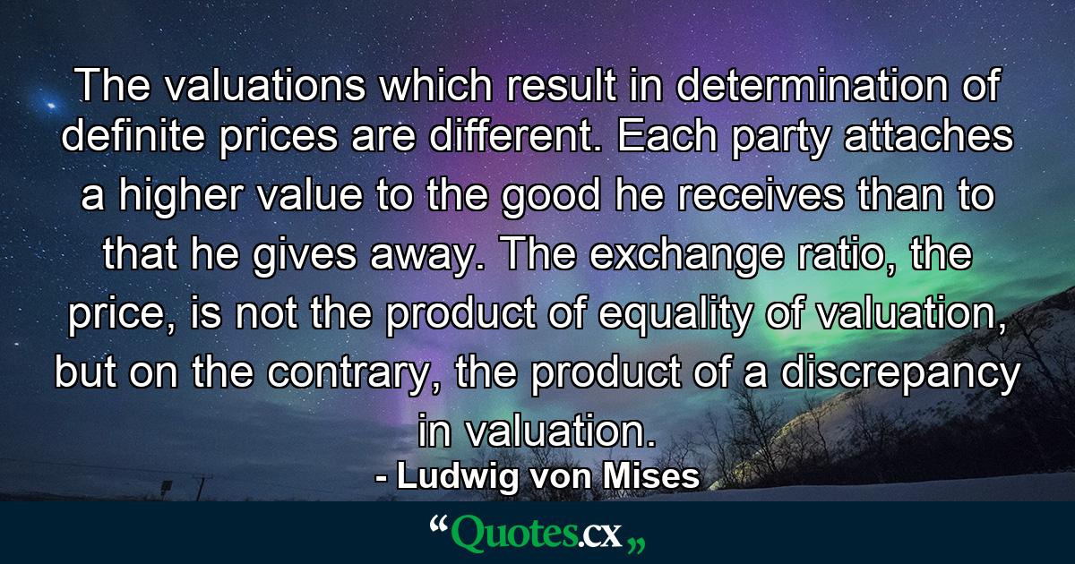 The valuations which result in determination of definite prices are different. Each party attaches a higher value to the good he receives than to that he gives away. The exchange ratio, the price, is not the product of equality of valuation, but on the contrary, the product of a discrepancy in valuation. - Quote by Ludwig von Mises