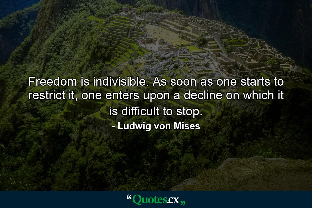 Freedom is indivisible. As soon as one starts to restrict it, one enters upon a decline on which it is difficult to stop. - Quote by Ludwig von Mises