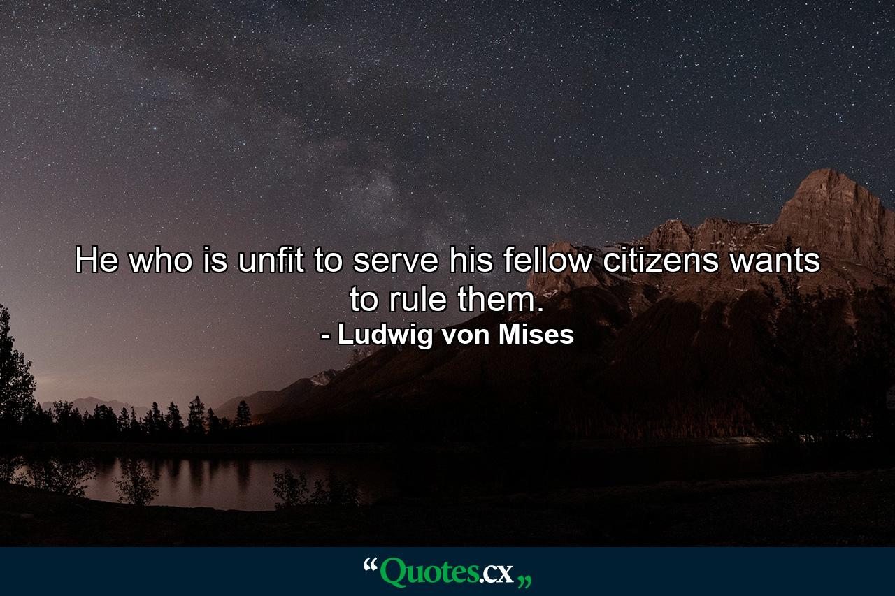 He who is unfit to serve his fellow citizens wants to rule them. - Quote by Ludwig von Mises