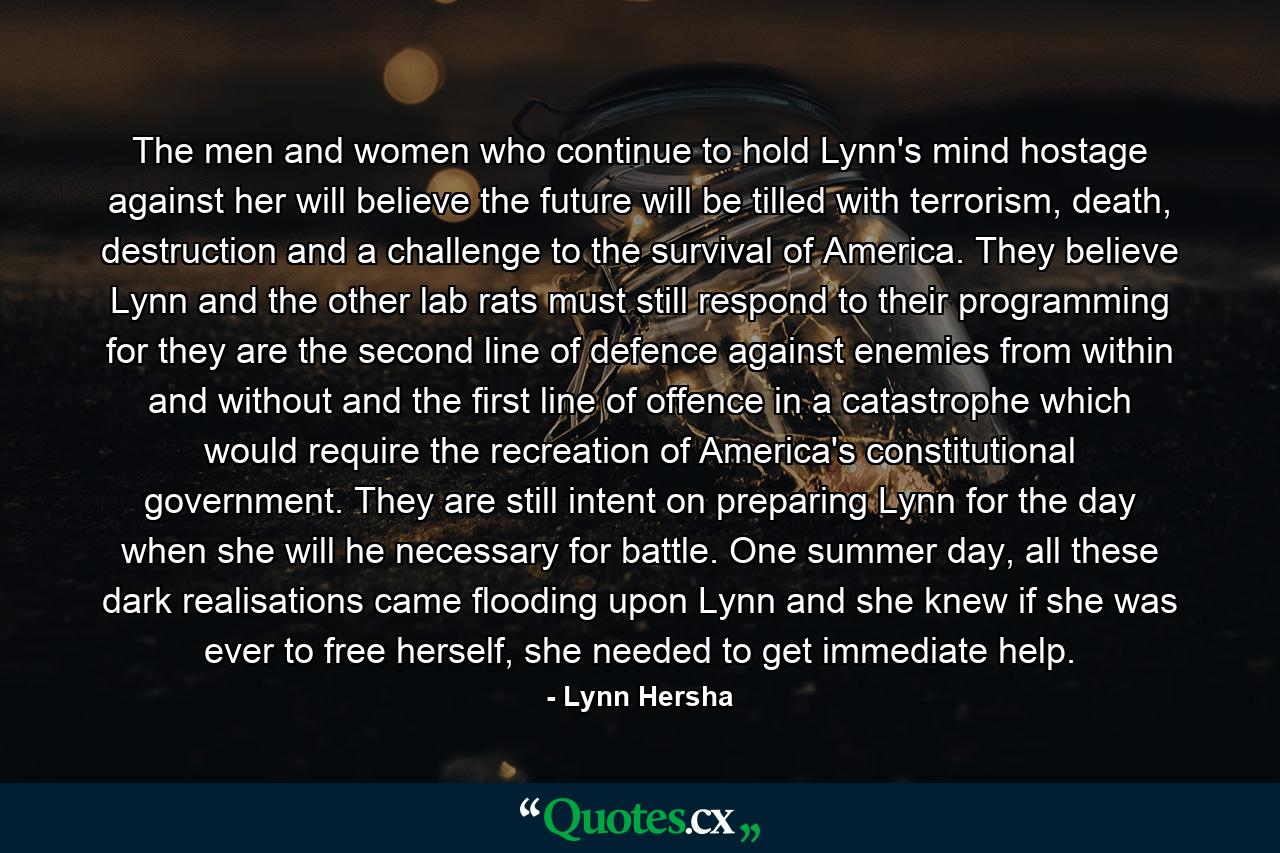 The men and women who continue to hold Lynn's mind hostage against her will believe the future will be tilled with terrorism, death, destruction and a challenge to the survival of America. They believe Lynn and the other lab rats must still respond to their programming for they are the second line of defence against enemies from within and without and the first line of offence in a catastrophe which would require the recreation of America's constitutional government. They are still intent on preparing Lynn for the day when she will he necessary for battle. One summer day, all these dark realisations came flooding upon Lynn and she knew if she was ever to free herself, she needed to get immediate help. - Quote by Lynn Hersha