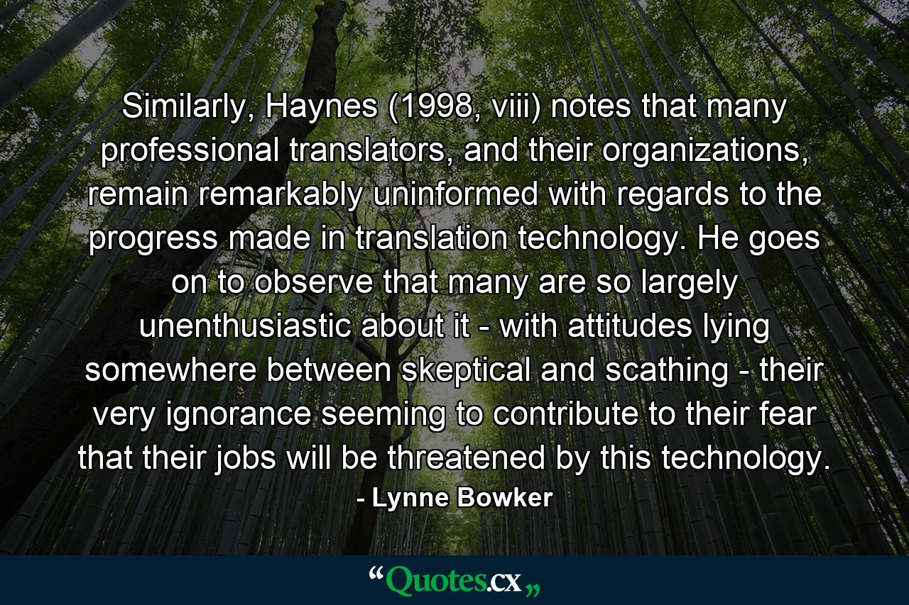 Similarly, Haynes (1998, viii) notes that many professional translators, and their organizations, remain remarkably uninformed with regards to the progress made in translation technology. He goes on to observe that many are so largely unenthusiastic about it - with attitudes lying somewhere between skeptical and scathing - their very ignorance seeming to contribute to their fear that their jobs will be threatened by this technology. - Quote by Lynne Bowker