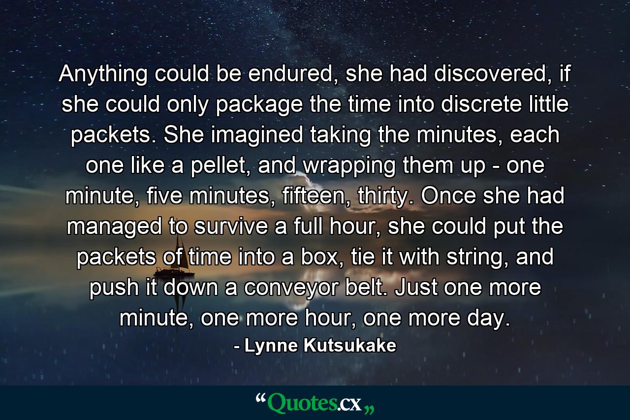 Anything could be endured, she had discovered, if she could only package the time into discrete little packets. She imagined taking the minutes, each one like a pellet, and wrapping them up - one minute, five minutes, fifteen, thirty. Once she had managed to survive a full hour, she could put the packets of time into a box, tie it with string, and push it down a conveyor belt. Just one more minute, one more hour, one more day. - Quote by Lynne Kutsukake