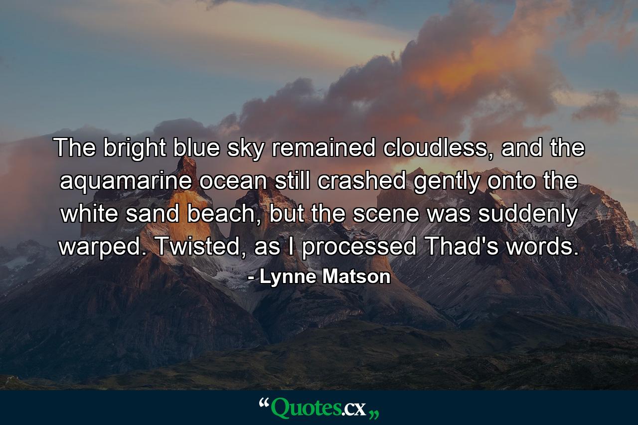 The bright blue sky remained cloudless, and the aquamarine ocean still crashed gently onto the white sand beach, but the scene was suddenly warped. Twisted, as I processed Thad's words. - Quote by Lynne Matson