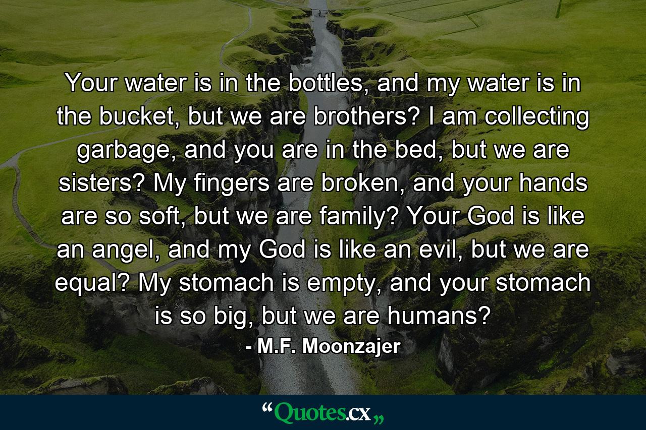 Your water is in the bottles, and my water is in the bucket, but we are brothers? I am collecting garbage, and you are in the bed, but we are sisters? My fingers are broken, and your hands are so soft, but we are family? Your God is like an angel, and my God is like an evil, but we are equal? My stomach is empty, and your stomach is so big, but we are humans? - Quote by M.F. Moonzajer