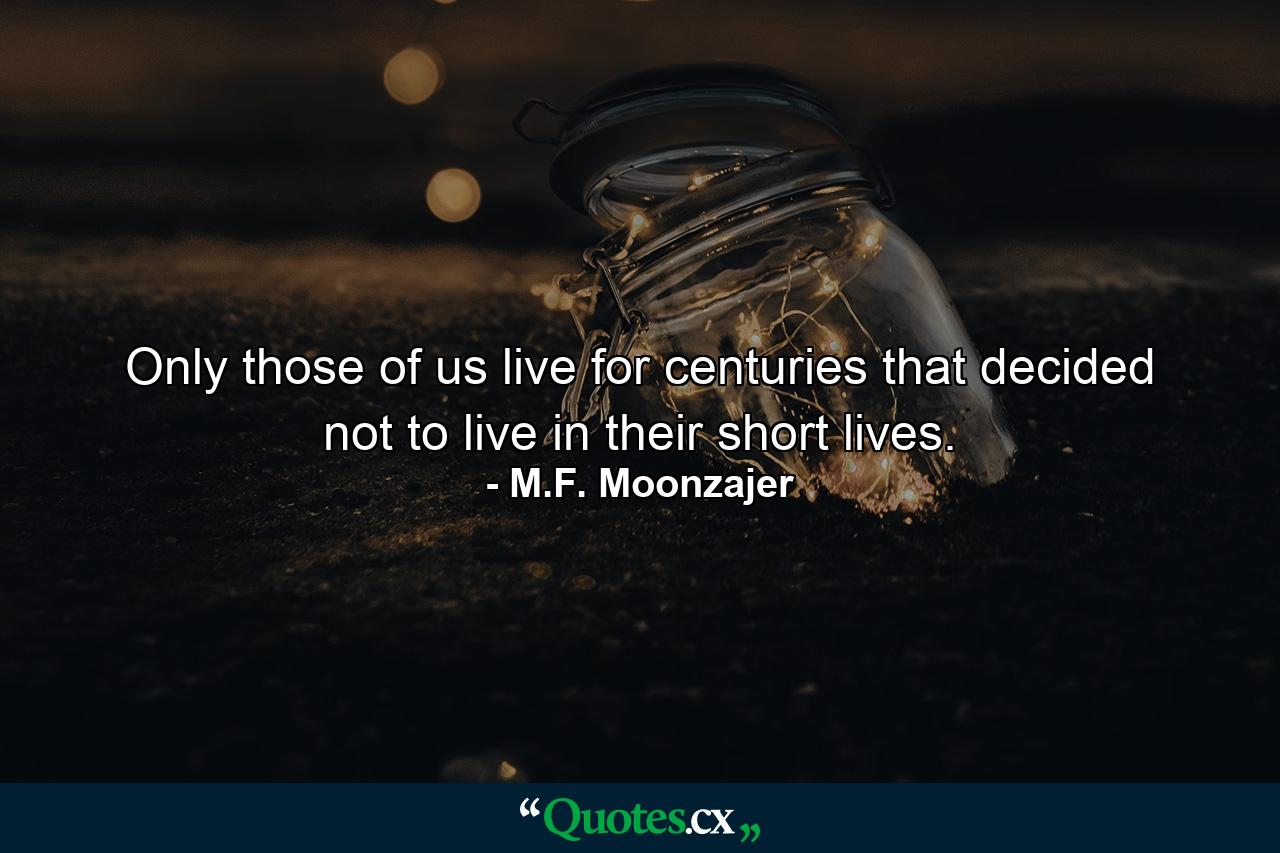 Only those of us live for centuries that decided not to live in their short lives. - Quote by M.F. Moonzajer