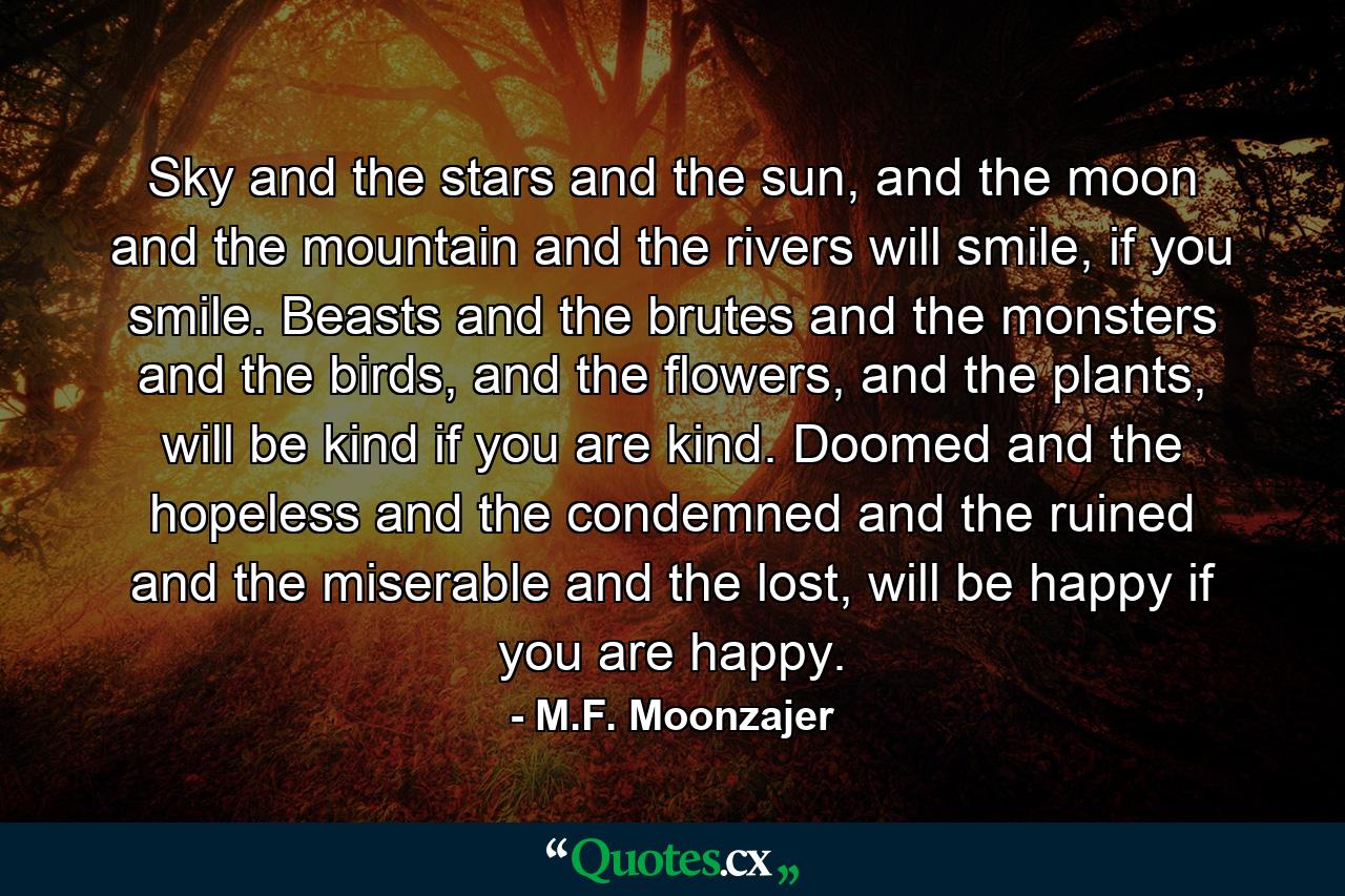 Sky and the stars and the sun, and the moon and the mountain and the rivers will smile, if you smile. Beasts and the brutes and the monsters and the birds, and the flowers, and the plants, will be kind if you are kind. Doomed and the hopeless and the condemned and the ruined and the miserable and the lost, will be happy if you are happy. - Quote by M.F. Moonzajer