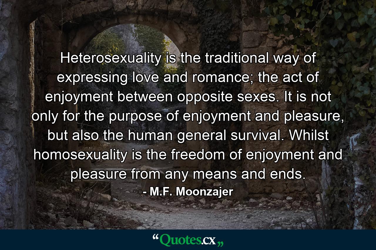 Heterosexuality is the traditional way of expressing love and romance; the act of enjoyment between opposite sexes. It is not only for the purpose of enjoyment and pleasure, but also the human general survival. Whilst homosexuality is the freedom of enjoyment and pleasure from any means and ends. - Quote by M.F. Moonzajer