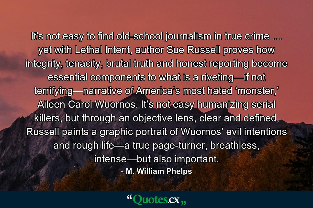 It’s not easy to find old-school journalism in true crime … yet with Lethal Intent, author Sue Russell proves how integrity, tenacity, brutal truth and honest reporting become essential components to what is a riveting—if not terrifying—narrative of America’s most hated ‘monster,’ Aileen Carol Wuornos. It’s not easy humanizing serial killers, but through an objective lens, clear and defined, Russell paints a graphic portrait of Wuornos’ evil intentions and rough life—a true page-turner, breathless, intense—but also important. - Quote by M. William Phelps