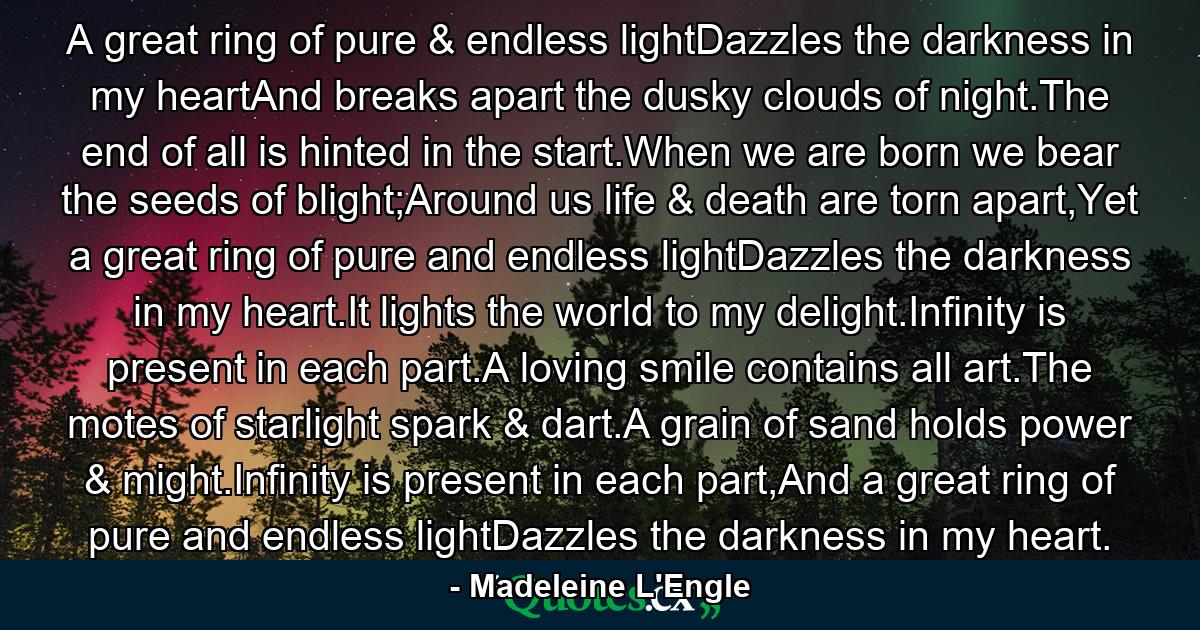 A great ring of pure & endless lightDazzles the darkness in my heartAnd breaks apart the dusky clouds of night.The end of all is hinted in the start.When we are born we bear the seeds of blight;Around us life & death are torn apart,Yet a great ring of pure and endless lightDazzles the darkness in my heart.It lights the world to my delight.Infinity is present in each part.A loving smile contains all art.The motes of starlight spark & dart.A grain of sand holds power & might.Infinity is present in each part,And a great ring of pure and endless lightDazzles the darkness in my heart. - Quote by Madeleine L'Engle