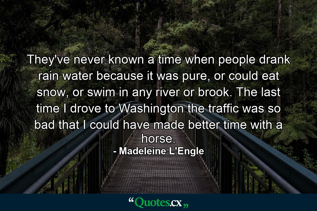 They've never known a time when people drank rain water because it was pure, or could eat snow, or swim in any river or brook. The last time I drove to Washington the traffic was so bad that I could have made better time with a horse. - Quote by Madeleine L'Engle