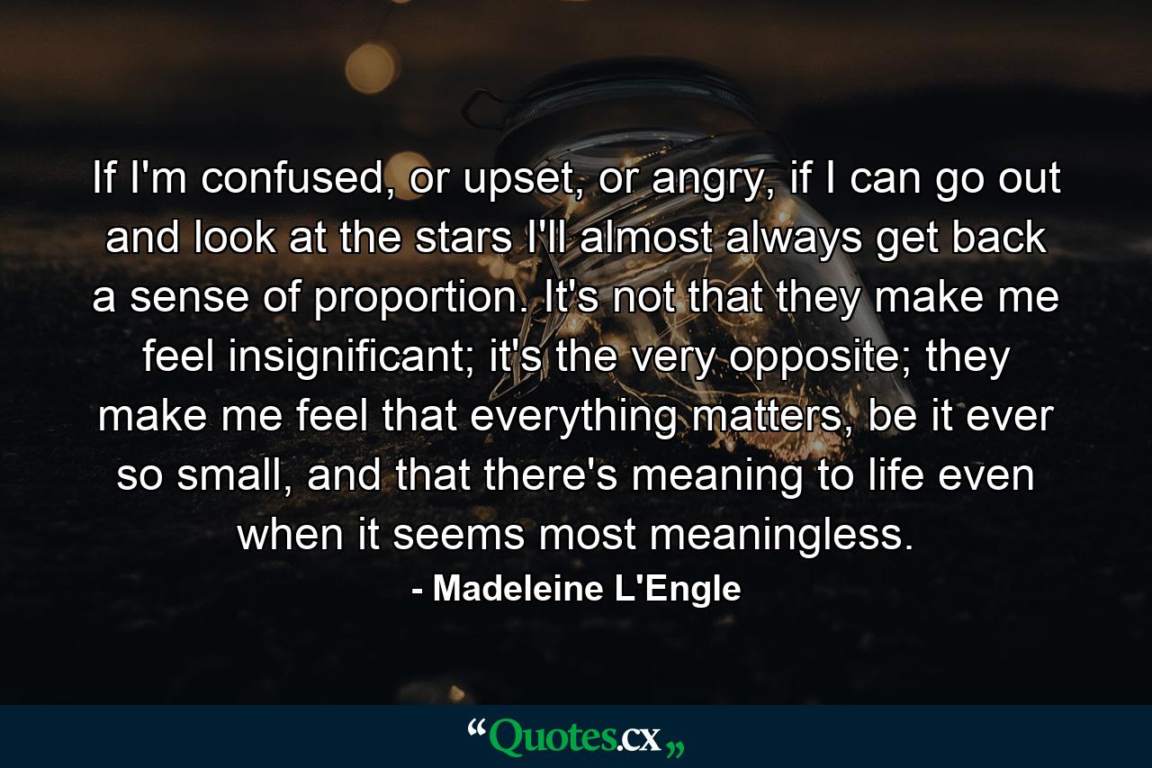 If I'm confused, or upset, or angry, if I can go out and look at the stars I'll almost always get back a sense of proportion. It's not that they make me feel insignificant; it's the very opposite; they make me feel that everything matters, be it ever so small, and that there's meaning to life even when it seems most meaningless. - Quote by Madeleine L'Engle