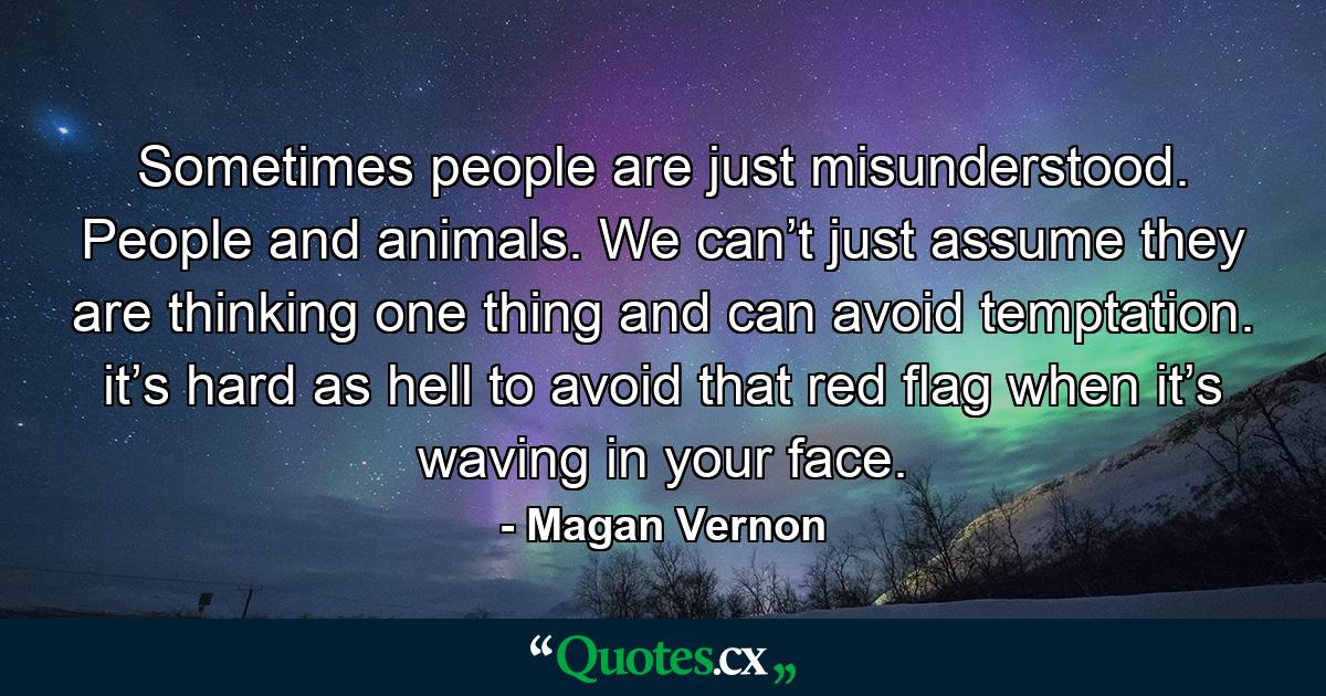 Sometimes people are just misunderstood. People and animals. We can’t just assume they are thinking one thing and can avoid temptation. it’s hard as hell to avoid that red flag when it’s waving in your face. - Quote by Magan Vernon