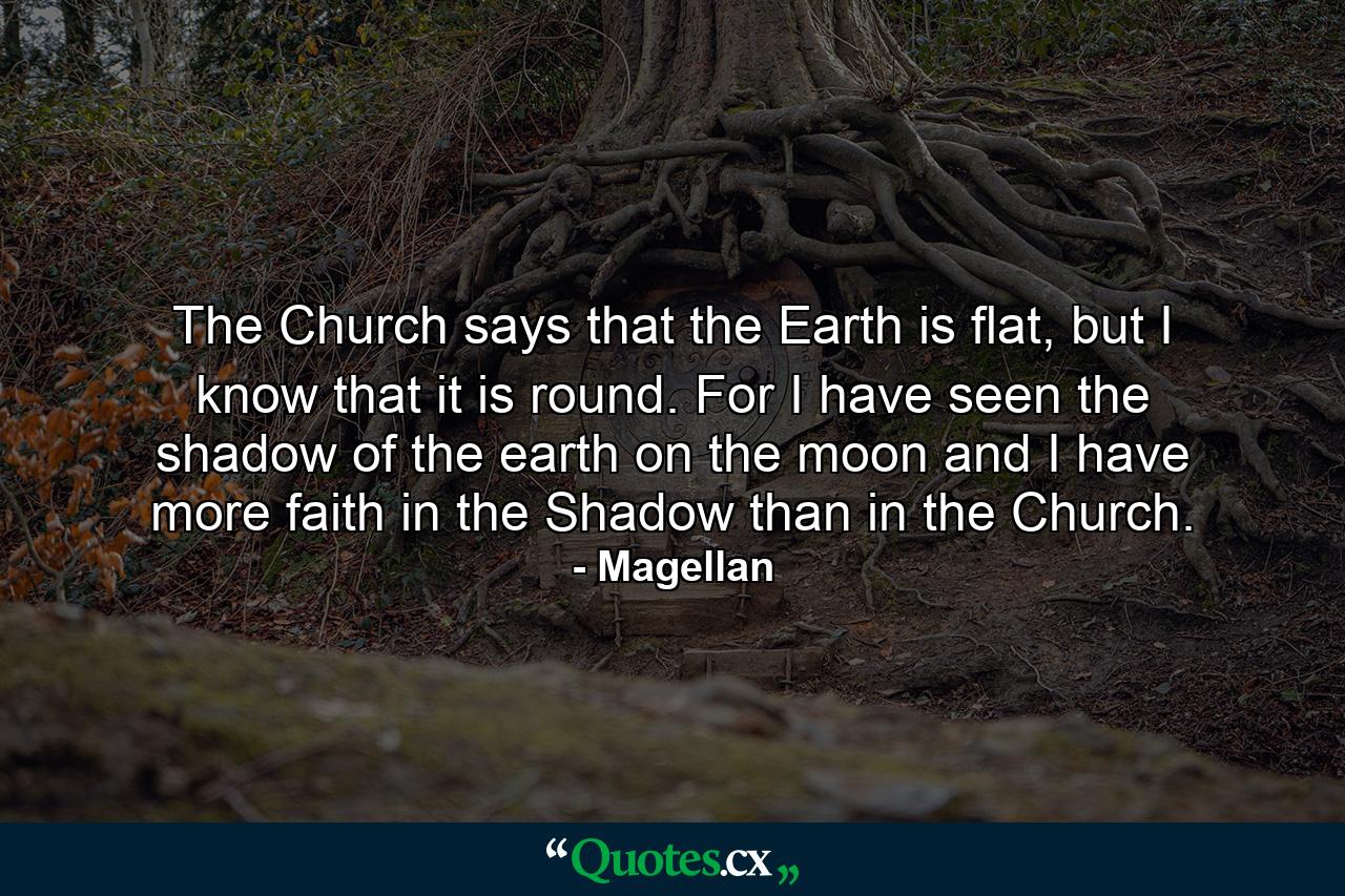 The Church says that the Earth is flat, but I know that it is round. For I have seen the shadow of the earth on the moon and I have more faith in the Shadow than in the Church. - Quote by Magellan