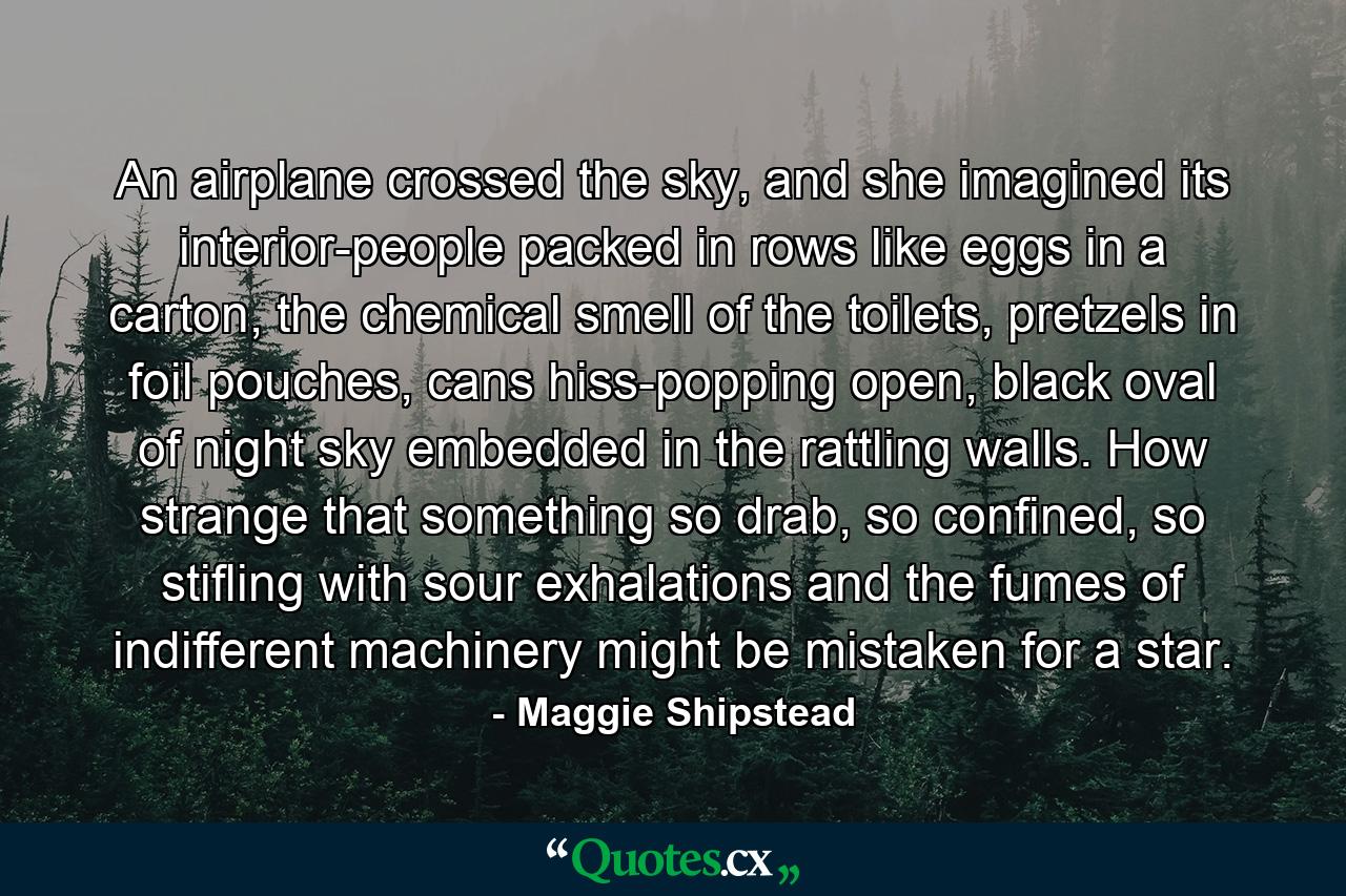 An airplane crossed the sky, and she imagined its interior-people packed in rows like eggs in a carton, the chemical smell of the toilets, pretzels in foil pouches, cans hiss-popping open, black oval of night sky embedded in the rattling walls. How strange that something so drab, so confined, so stifling with sour exhalations and the fumes of indifferent machinery might be mistaken for a star. - Quote by Maggie Shipstead