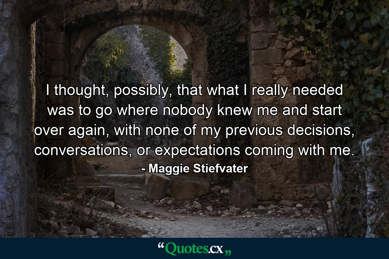 I thought, possibly, that what I really needed was to go where nobody knew me and start over again, with none of my previous decisions, conversations, or expectations coming with me. - Quote by Maggie Stiefvater