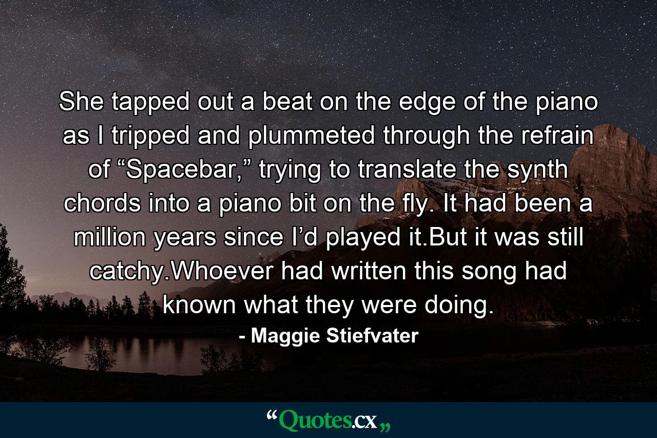 She tapped out a beat on the edge of the piano as I tripped and plummeted through the refrain of “Spacebar,” trying to translate the synth chords into a piano bit on the fly. It had been a million years since I’d played it.But it was still catchy.Whoever had written this song had known what they were doing. - Quote by Maggie Stiefvater