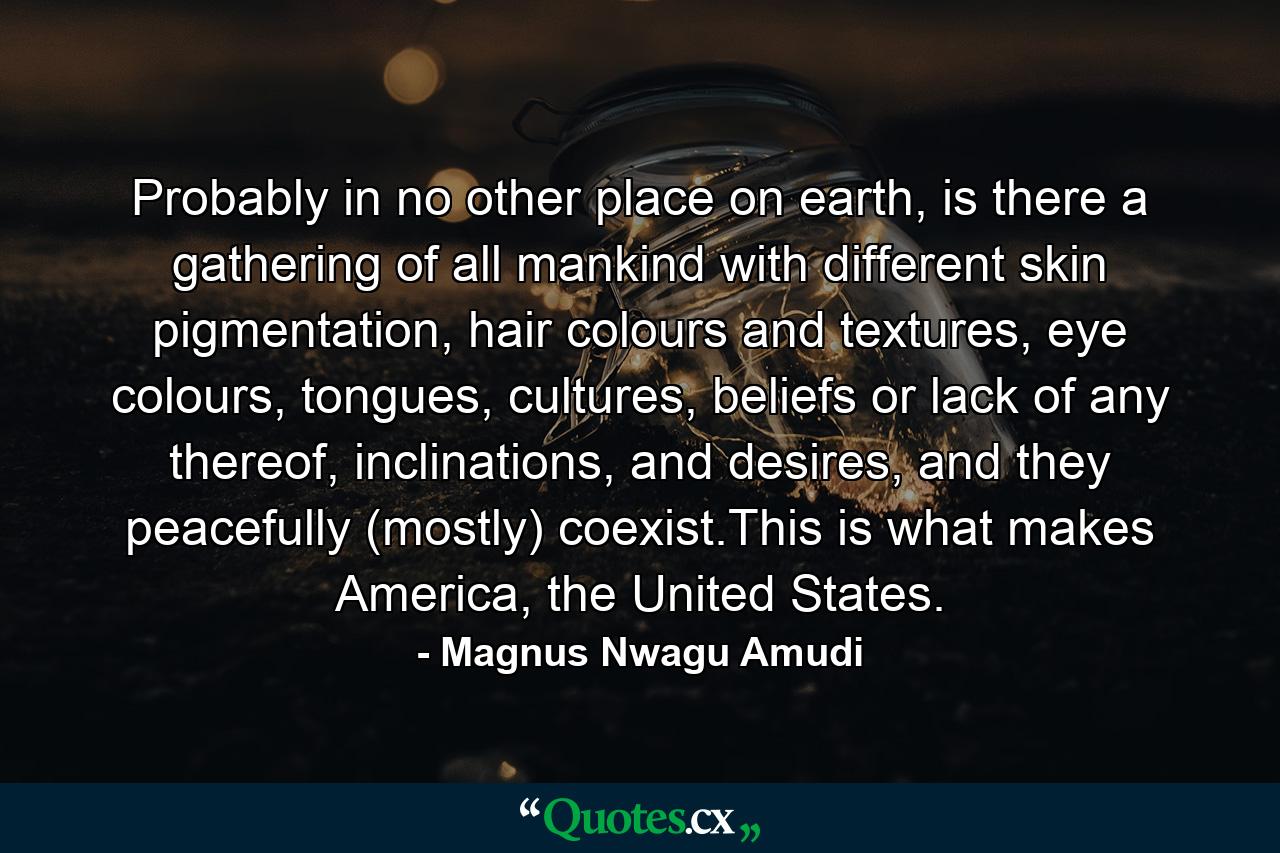 Probably in no other place on earth, is there a gathering of all mankind with different skin pigmentation, hair colours and textures, eye colours, tongues, cultures, beliefs or lack of any thereof, inclinations, and desires, and they peacefully (mostly) coexist.This is what makes America, the United States. - Quote by Magnus Nwagu Amudi