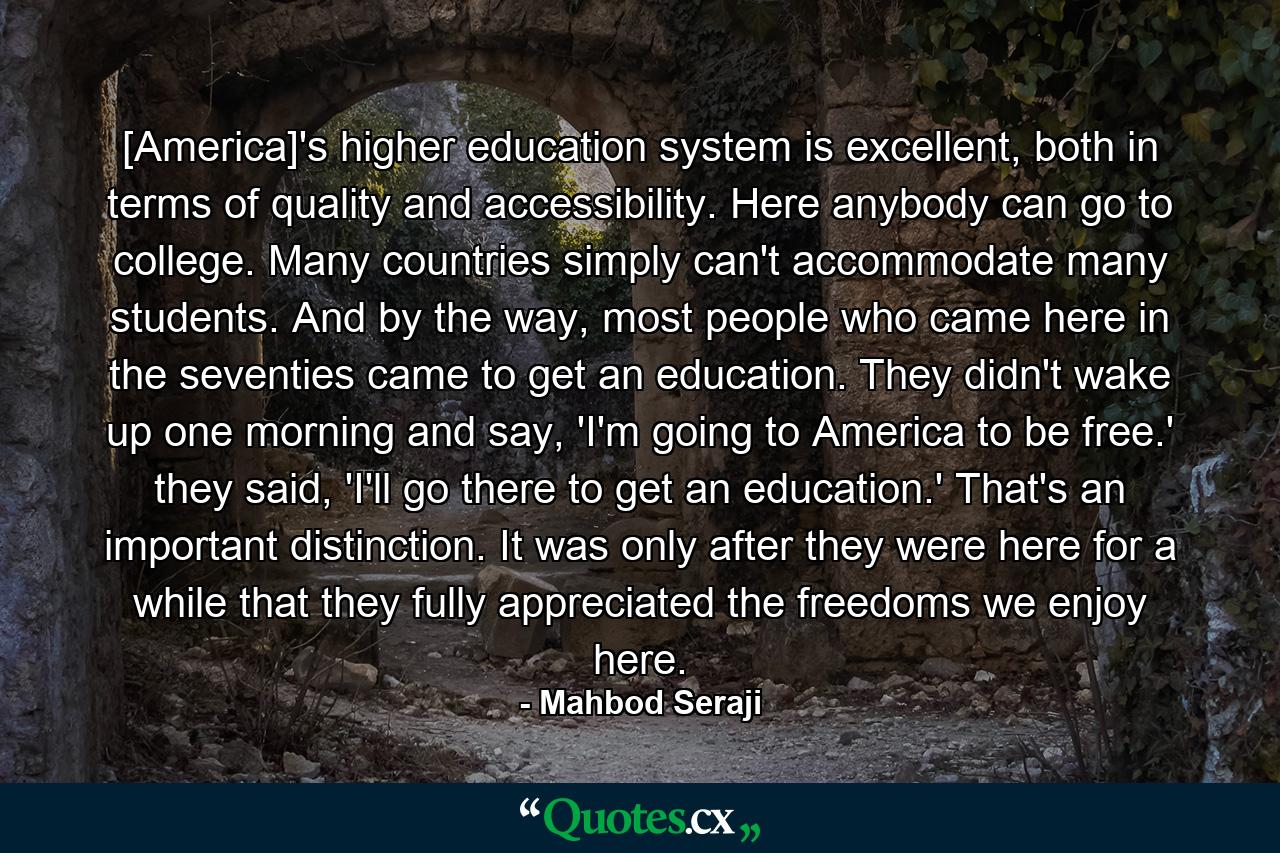 [America]'s higher education system is excellent, both in terms of quality and accessibility. Here anybody can go to college. Many countries simply can't accommodate many students. And by the way, most people who came here in the seventies came to get an education. They didn't wake up one morning and say, 'I'm going to America to be free.' they said, 'I'll go there to get an education.' That's an important distinction. It was only after they were here for a while that they fully appreciated the freedoms we enjoy here. - Quote by Mahbod Seraji