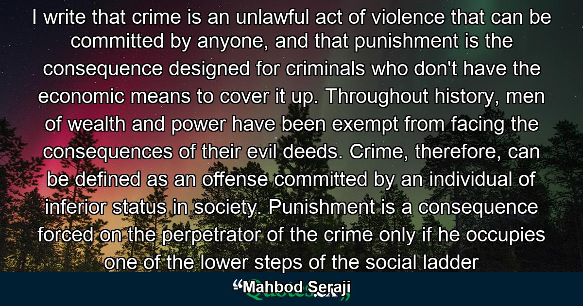 I write that crime is an unlawful act of violence that can be committed by anyone, and that punishment is the consequence designed for criminals who don't have the economic means to cover it up. Throughout history, men of wealth and power have been exempt from facing the consequences of their evil deeds. Crime, therefore, can be defined as an offense committed by an individual of inferior status in society. Punishment is a consequence forced on the perpetrator of the crime only if he occupies one of the lower steps of the social ladder - Quote by Mahbod Seraji