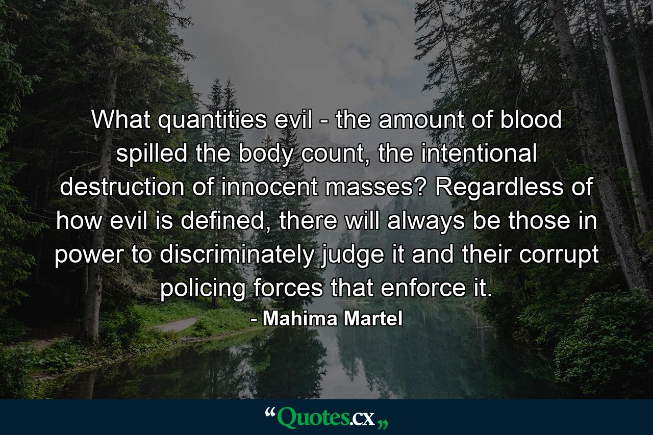 What quantities evil - the amount of blood spilled the body count, the intentional destruction of innocent masses? Regardless of how evil is defined, there will always be those in power to discriminately judge it and their corrupt policing forces that enforce it. - Quote by Mahima Martel