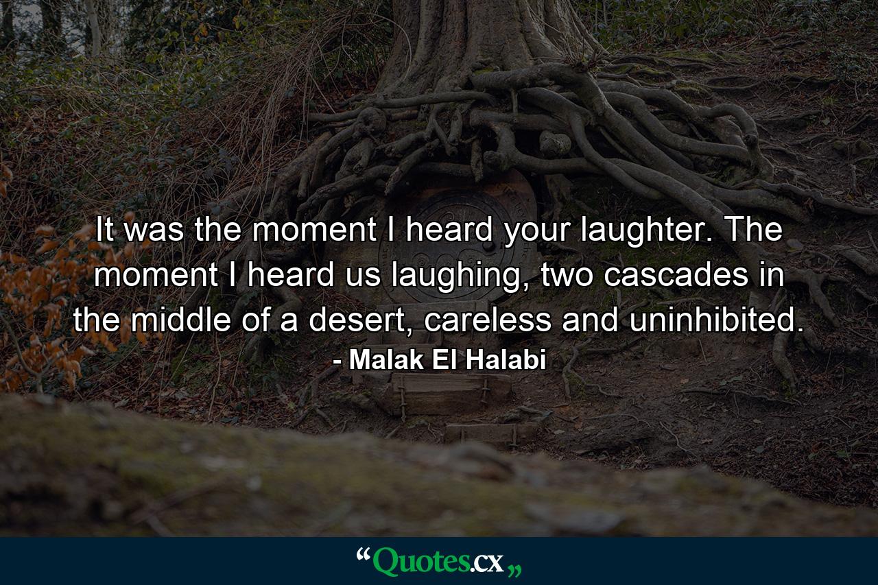 It was the moment I heard your laughter. The moment I heard us laughing, two cascades in the middle of a desert, careless and uninhibited. - Quote by Malak El Halabi