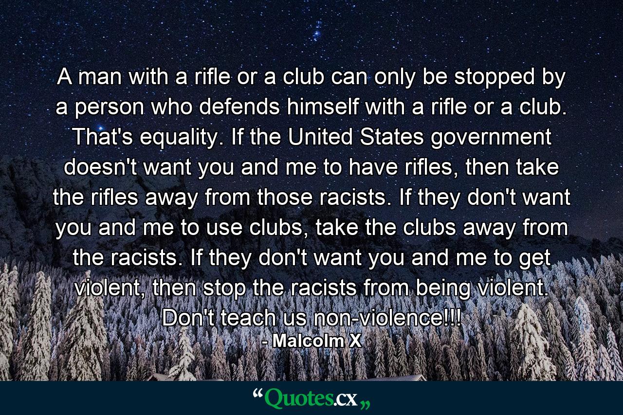 A man with a rifle or a club can only be stopped by a person who defends himself with a rifle or a club. That's equality. If the United States government doesn't want you and me to have rifles, then take the rifles away from those racists. If they don't want you and me to use clubs, take the clubs away from the racists. If they don't want you and me to get violent, then stop the racists from being violent. Don't teach us non-violence!!! - Quote by Malcolm X