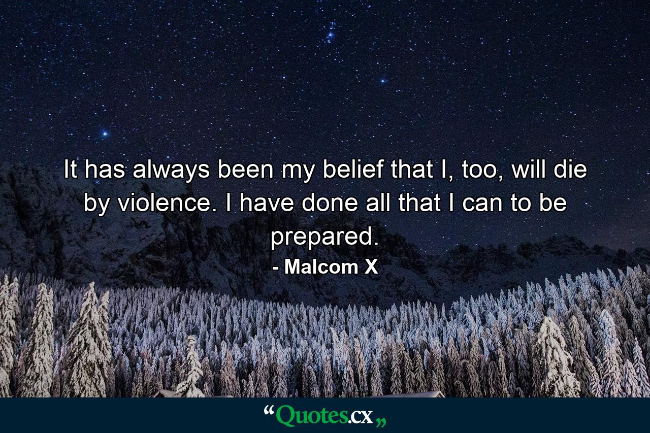 It has always been my belief that I, too, will die by violence. I have done all that I can to be prepared. - Quote by Malcom X