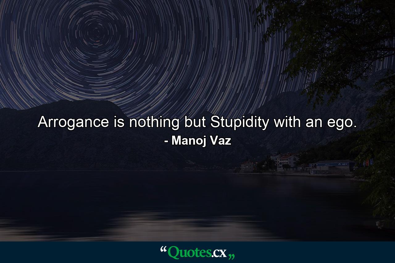 Arrogance is nothing but Stupidity with an ego. - Quote by Manoj Vaz