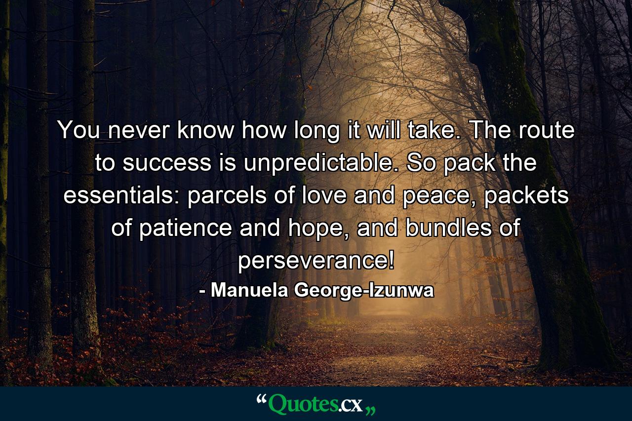 You never know how long it will take. The route to success is unpredictable. So pack the essentials: parcels of love and peace, packets of patience and hope, and bundles of perseverance! - Quote by Manuela George-Izunwa