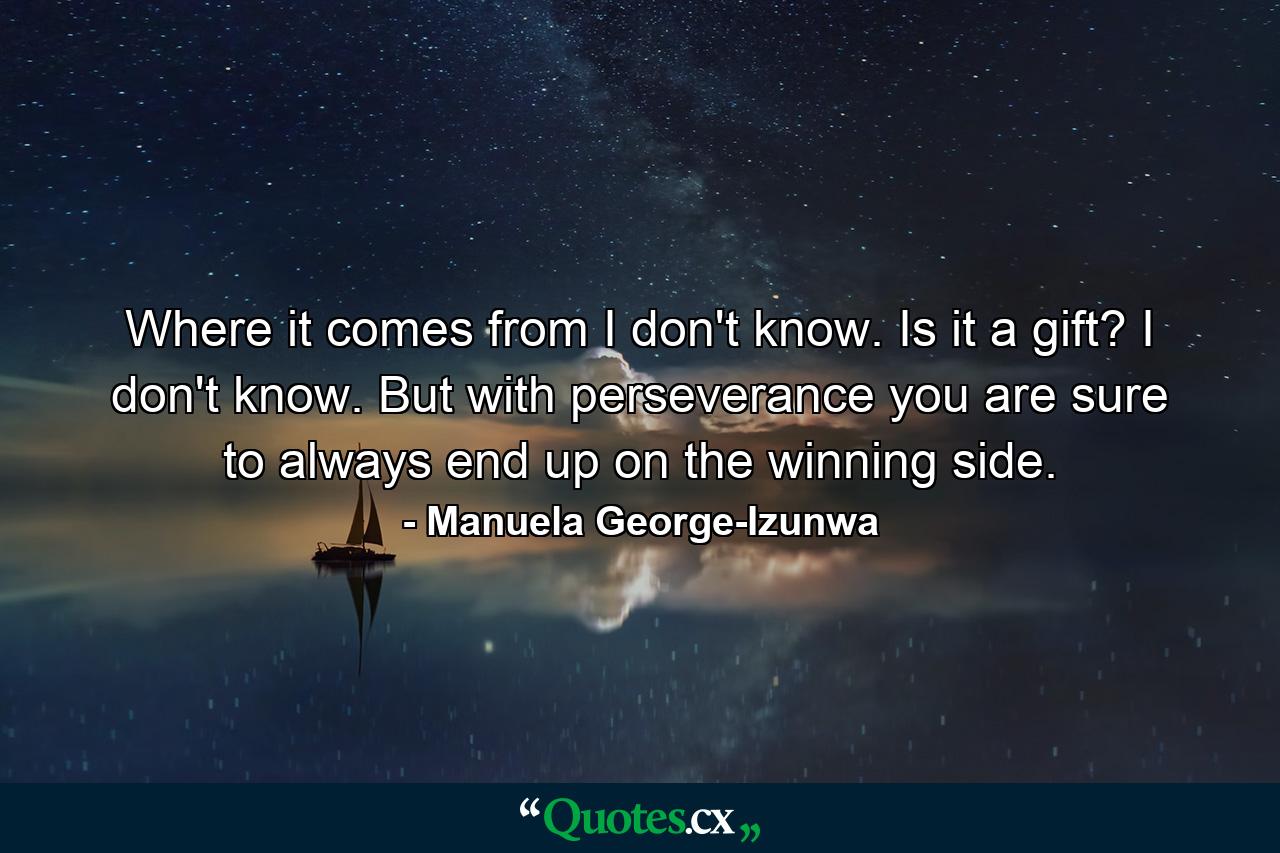 Where it comes from I don't know. Is it a gift? I don't know. But with perseverance you are sure to always end up on the winning side. - Quote by Manuela George-Izunwa