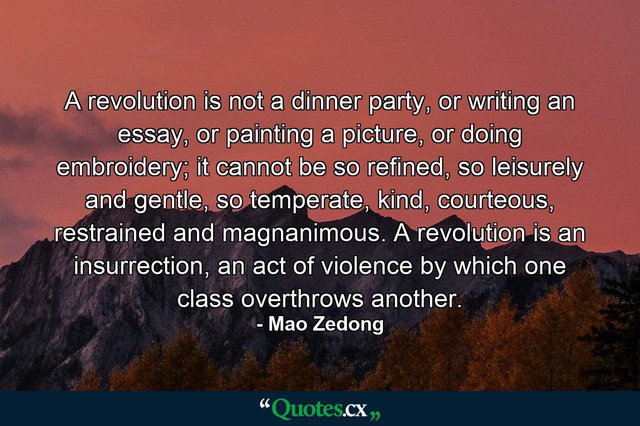 A revolution is not a dinner party, or writing an essay, or painting a picture, or doing embroidery; it cannot be so refined, so leisurely and gentle, so temperate, kind, courteous, restrained and magnanimous. A revolution is an insurrection, an act of violence by which one class overthrows another. - Quote by Mao Zedong