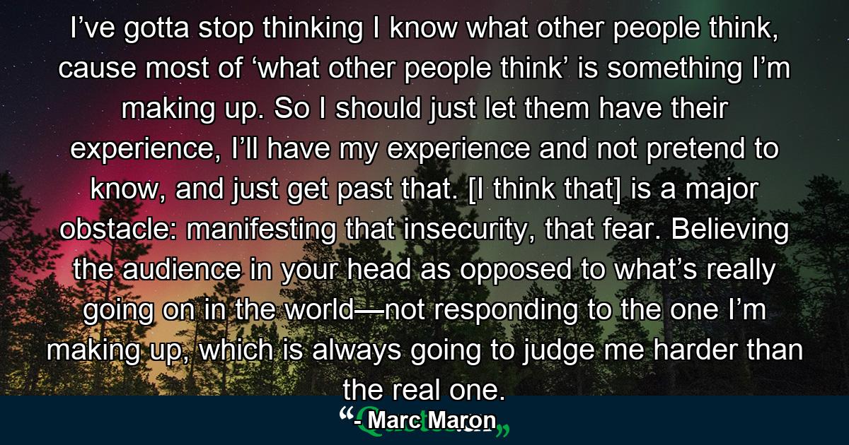 I’ve gotta stop thinking I know what other people think, cause most of ‘what other people think’ is something I’m making up. So I should just let them have their experience, I’ll have my experience and not pretend to know, and just get past that. [I think that] is a major obstacle: manifesting that insecurity, that fear. Believing the audience in your head as opposed to what’s really going on in the world—not responding to the one I’m making up, which is always going to judge me harder than the real one. - Quote by Marc Maron