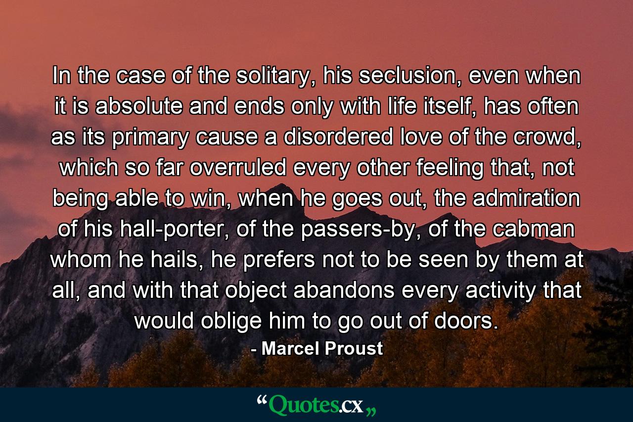 In the case of the solitary, his seclusion, even when it is absolute and ends only with life itself, has often as its primary cause a disordered love of the crowd, which so far overruled every other feeling that, not being able to win, when he goes out, the admiration of his hall-porter, of the passers-by, of the cabman whom he hails, he prefers not to be seen by them at all, and with that object abandons every activity that would oblige him to go out of doors. - Quote by Marcel Proust