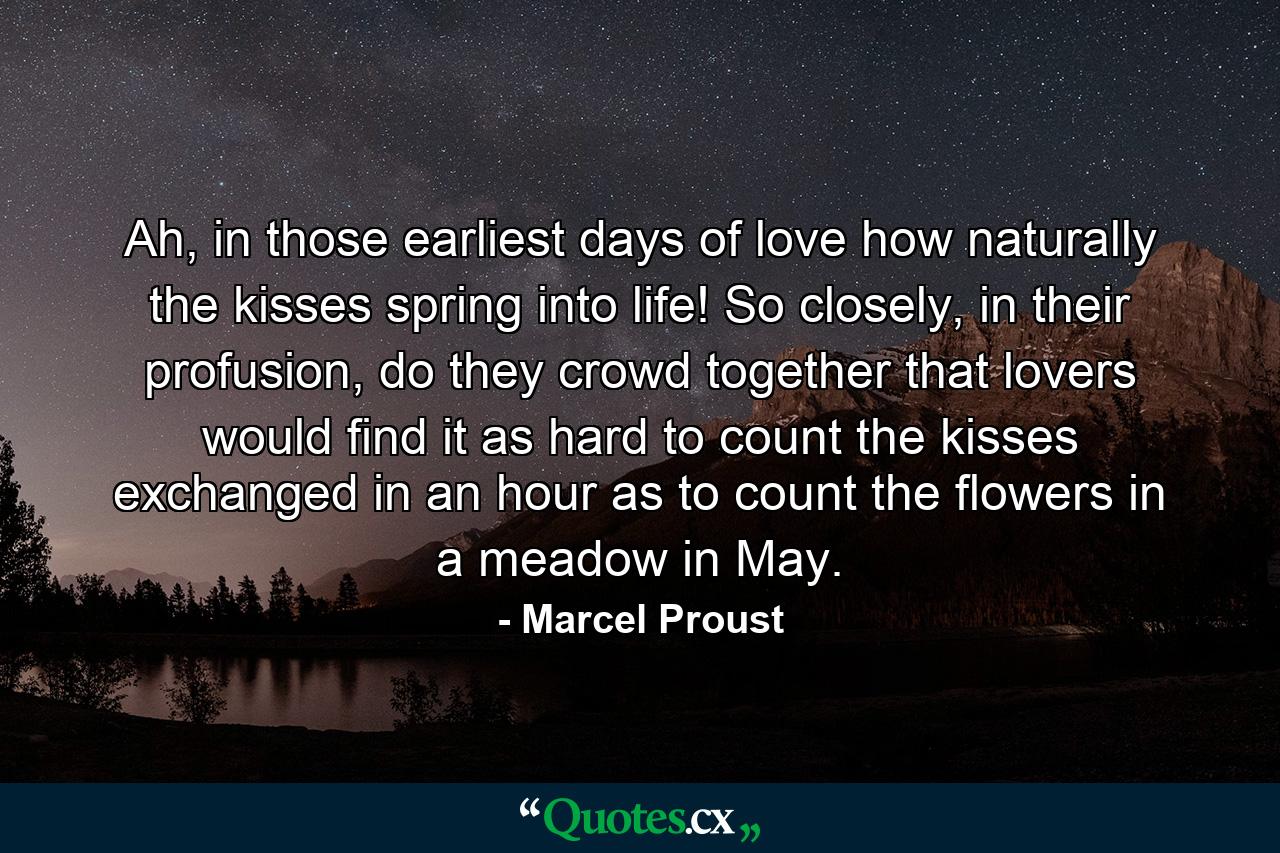 Ah, in those earliest days of love how naturally the kisses spring into life! So closely, in their profusion, do they crowd together that lovers would find it as hard to count the kisses exchanged in an hour as to count the flowers in a meadow in May. - Quote by Marcel Proust