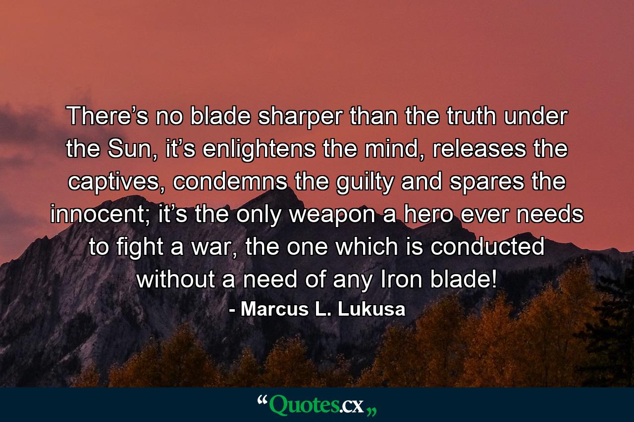 There’s no blade sharper than the truth under the Sun, it’s enlightens the mind, releases the captives, condemns the guilty and spares the innocent; it’s the only weapon a hero ever needs to fight a war, the one which is conducted without a need of any Iron blade! - Quote by Marcus L. Lukusa