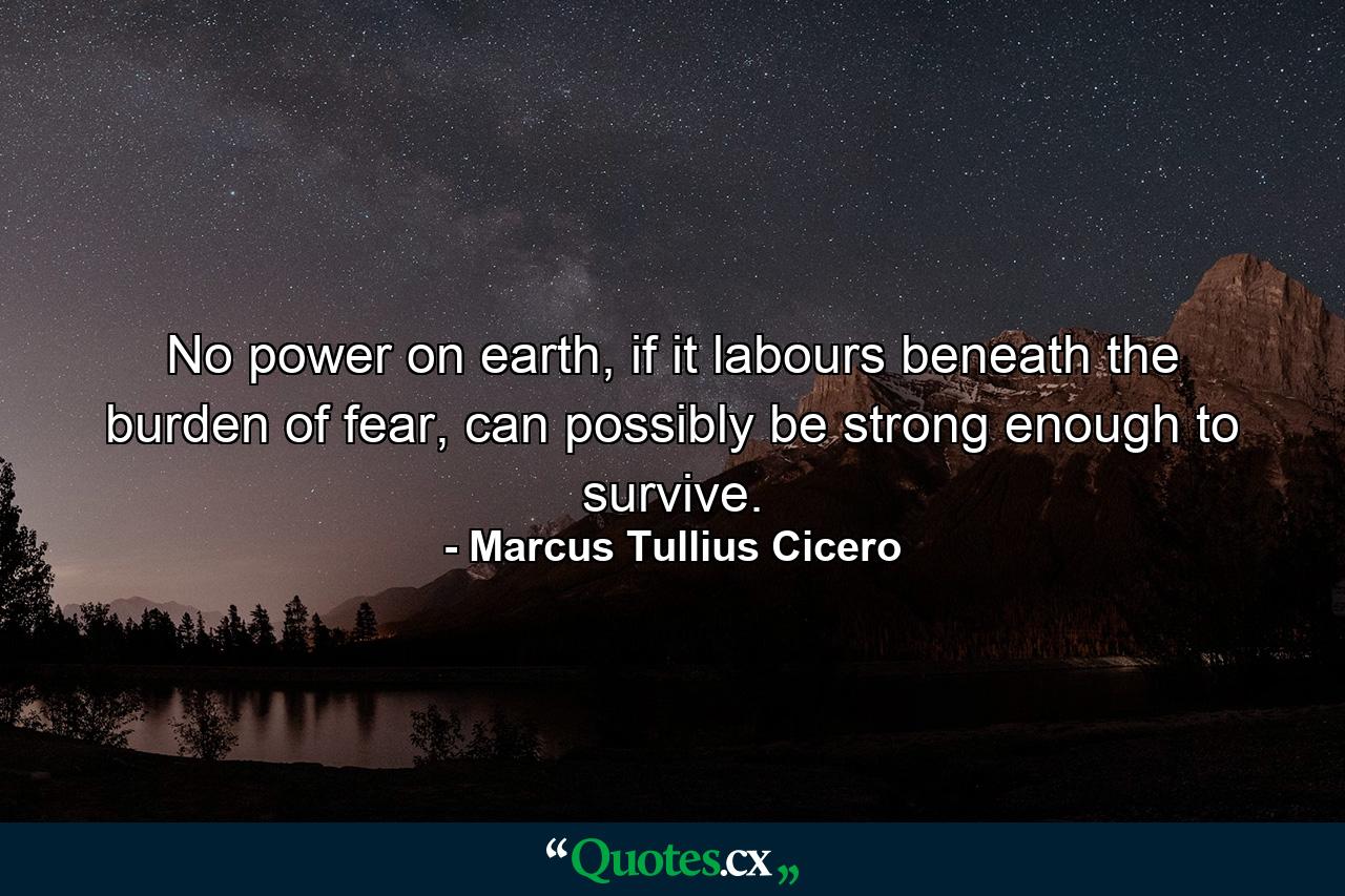 No power on earth, if it labours beneath the burden of fear, can possibly be strong enough to survive. - Quote by Marcus Tullius Cicero