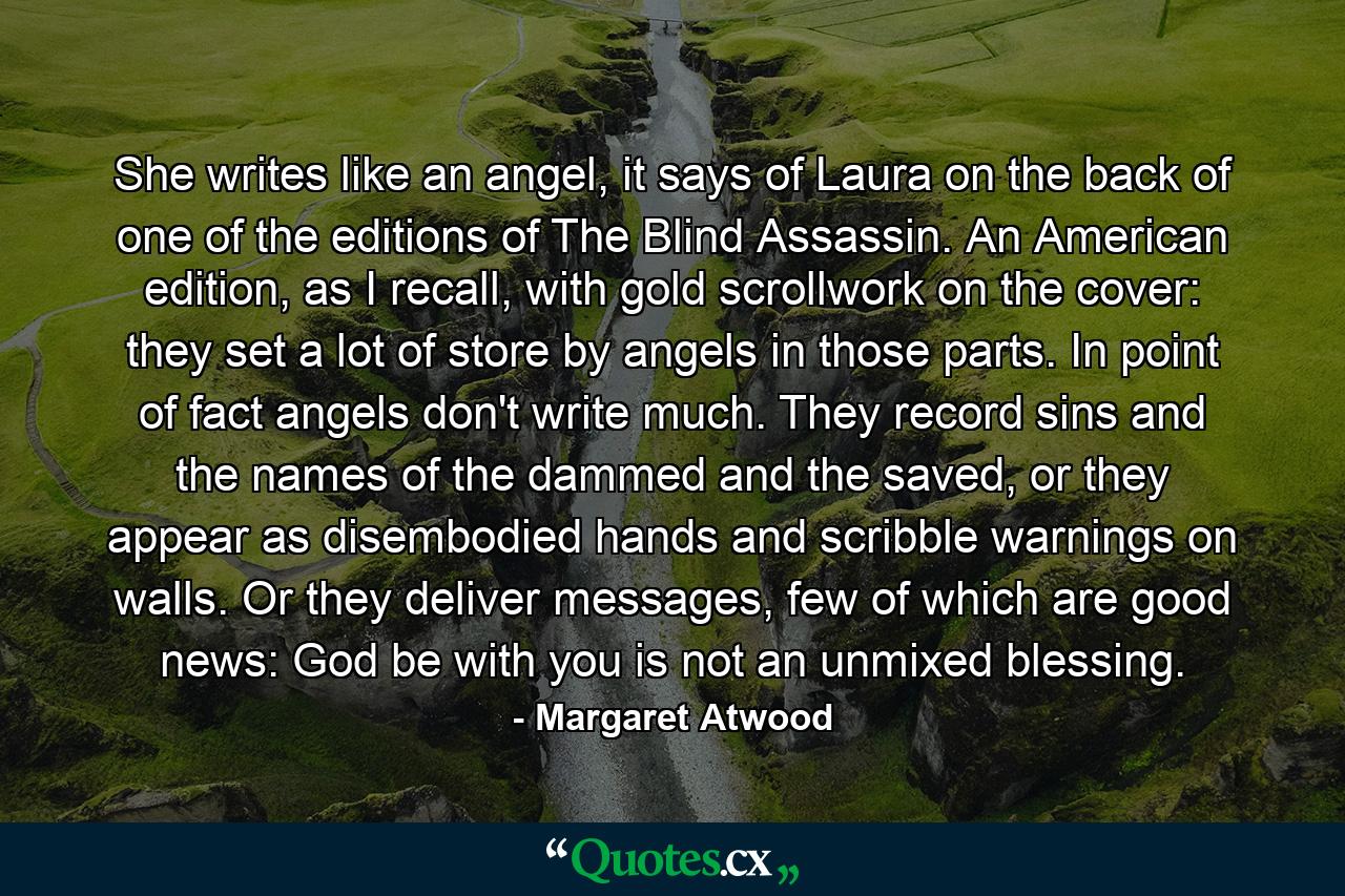 She writes like an angel, it says of Laura on the back of one of the editions of The Blind Assassin. An American edition, as I recall, with gold scrollwork on the cover: they set a lot of store by angels in those parts. In point of fact angels don't write much. They record sins and the names of the dammed and the saved, or they appear as disembodied hands and scribble warnings on walls. Or they deliver messages, few of which are good news: God be with you is not an unmixed blessing. - Quote by Margaret Atwood