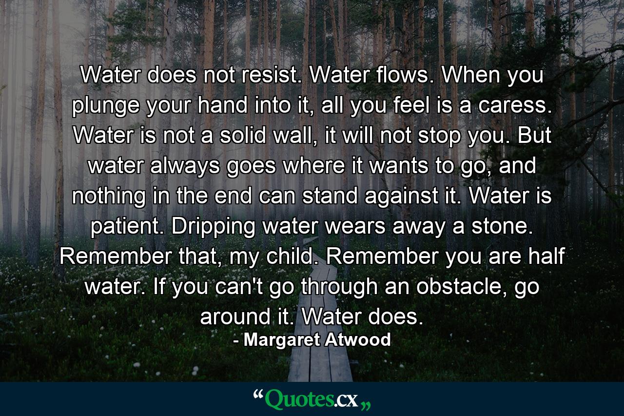 Water does not resist. Water flows. When you plunge your hand into it, all you feel is a caress. Water is not a solid wall, it will not stop you. But water always goes where it wants to go, and nothing in the end can stand against it. Water is patient. Dripping water wears away a stone. Remember that, my child. Remember you are half water. If you can't go through an obstacle, go around it. Water does. - Quote by Margaret Atwood