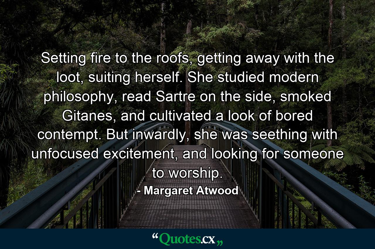 Setting fire to the roofs, getting away with the loot, suiting herself. She studied modern philosophy, read Sartre on the side, smoked Gitanes, and cultivated a look of bored contempt. But inwardly, she was seething with unfocused excitement, and looking for someone to worship. - Quote by Margaret Atwood