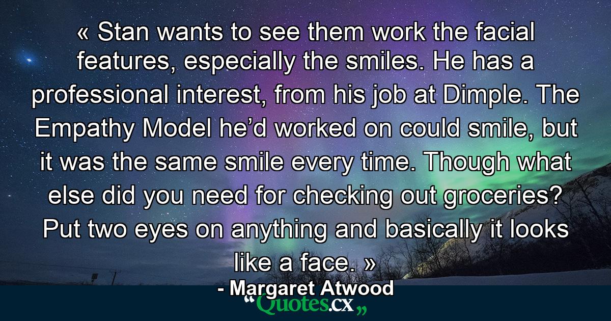 « Stan wants to see them work the facial features, especially the smiles. He has a professional interest, from his job at Dimple. The Empathy Model he’d worked on could smile, but it was the same smile every time. Though what else did you need for checking out groceries? Put two eyes on anything and basically it looks like a face. » - Quote by Margaret Atwood