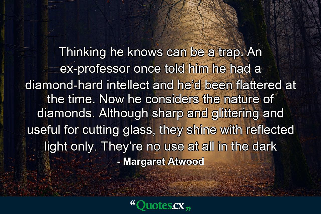 Thinking he knows can be a trap. An ex-professor once told him he had a diamond-hard intellect and he’d been flattered at the time. Now he considers the nature of diamonds. Although sharp and glittering and useful for cutting glass, they shine with reflected light only. They’re no use at all in the dark - Quote by Margaret Atwood